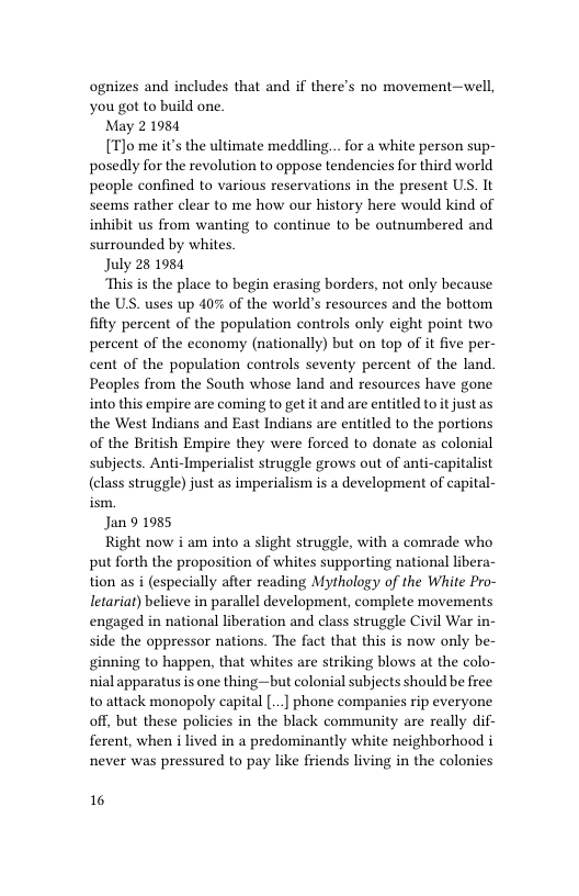 ognizes and includes that and if there’s no movement—well, you got to build one.  May 21984  [T)o me it’s the ultimate meddling. . for a white person sup- posedly for the revolution to oppose tendencies for third world people confined to various reservations in the present US. It seems rather clear to me how our history here would kind of inhibit us from wanting to continue to be outnumbered and surrounded by whites.  July 28 1984  This is the place to begin erasing borders, not only because the US. uses up 40% of the world’s resources and the bottom fifty percent of the population controls only eight point two percent of the economy (nationally) but on top of it five per- cent of the population controls seventy percent of the land. Peoples from the South whose land and resources have gone into this empire are coming to get it and are entitled to it just as the West Indians and East Indians are entitled to the portions of the British Empire they were forced to donate as colonial subjects. Anti-Imperialist struggle grows out of anti-capitalist (class struggle) just as imperialism is a development of capital-  Jan 9 1985  Right now i am into a slight struggle, with a comrade who put forth the proposition of whites supporting national libera- tion as i (especially after reading Mythology of the White Pro- letariaf) believe in parallel development, complete movements engaged in national liberation and class struggle Civil War in- side the oppressor nations. The fact that this is now only be- ginning to happen, that whites are striking blows at the colo- nial apparatus is one thing—but colonial subjects should be free to attack monopoly capital [...] phone companies rip everyone off, but these policies in the black community are really dif- ferent, when i lived in a predominantly white neighborhood i never was pressured to pay like friends living in the colonies  16 
